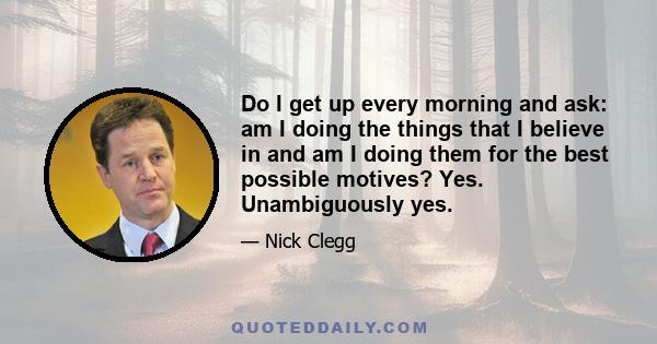 Do I get up every morning and ask: am I doing the things that I believe in and am I doing them for the best possible motives? Yes. Unambiguously yes.