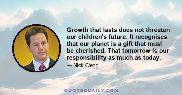 Growth that lasts does not threaten our children's future. It recognises that our planet is a gift that must be cherished. That tomorrow is our responsibility as much as today.