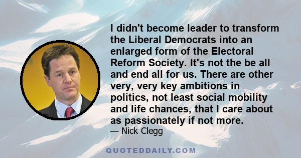 I didn't become leader to transform the Liberal Democrats into an enlarged form of the Electoral Reform Society. It's not the be all and end all for us. There are other very, very key ambitions in politics, not least