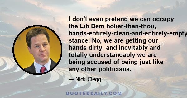 I don't even pretend we can occupy the Lib Dem holier-than-thou, hands-entirely-clean-and-entirely-empty-type stance. No, we are getting our hands dirty, and inevitably and totally understandably we are being accused of 