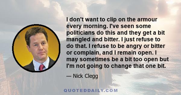 I don't want to clip on the armour every morning. I've seen some politicians do this and they get a bit mangled and bitter. I just refuse to do that. I refuse to be angry or bitter or complain, and I remain open. I may