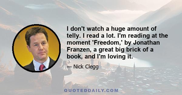 I don't watch a huge amount of telly. I read a lot. I'm reading at the moment 'Freedom,' by Jonathan Franzen, a great big brick of a book, and I'm loving it.