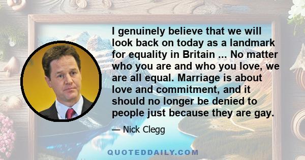 I genuinely believe that we will look back on today as a landmark for equality in Britain ... No matter who you are and who you love, we are all equal. Marriage is about love and commitment, and it should no longer be