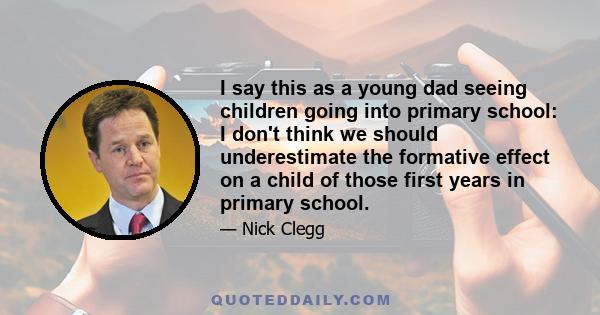 I say this as a young dad seeing children going into primary school: I don't think we should underestimate the formative effect on a child of those first years in primary school.