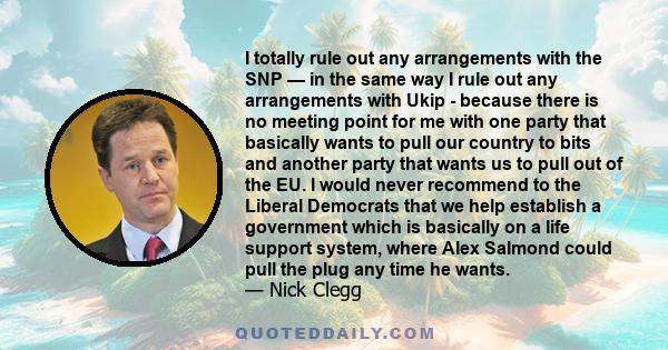 I totally rule out any arrangements with the SNP — in the same way I rule out any arrangements with Ukip - because there is no meeting point for me with one party that basically wants to pull our country to bits and