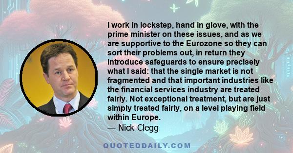 I work in lockstep, hand in glove, with the prime minister on these issues, and as we are supportive to the Eurozone so they can sort their problems out, in return they introduce safeguards to ensure precisely what I