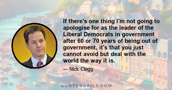 If there's one thing I'm not going to apologise for as the leader of the Liberal Democrats in government after 60 or 70 years of being out of government, it's that you just cannot avoid but deal with the world the way