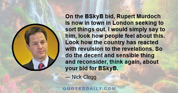 On the BSkyB bid, Rupert Murdoch is now in town in London seeking to sort things out. I would simply say to him, look how people feel about this. Look how the country has reacted with revulsion to the revelations. So do 