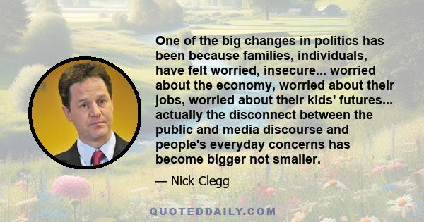 One of the big changes in politics has been because families, individuals, have felt worried, insecure... worried about the economy, worried about their jobs, worried about their kids' futures... actually the disconnect 