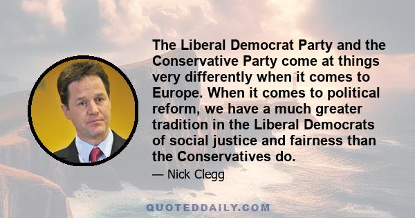 The Liberal Democrat Party and the Conservative Party come at things very differently when it comes to Europe. When it comes to political reform, we have a much greater tradition in the Liberal Democrats of social