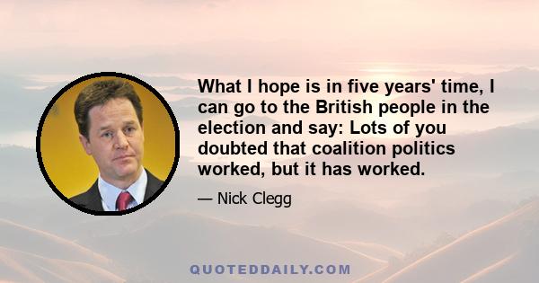 What I hope is in five years' time, I can go to the British people in the election and say: Lots of you doubted that coalition politics worked, but it has worked.