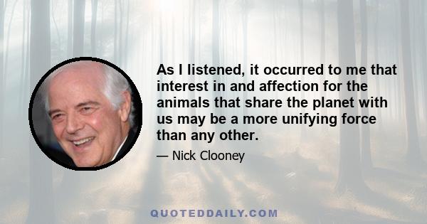 As I listened, it occurred to me that interest in and affection for the animals that share the planet with us may be a more unifying force than any other.