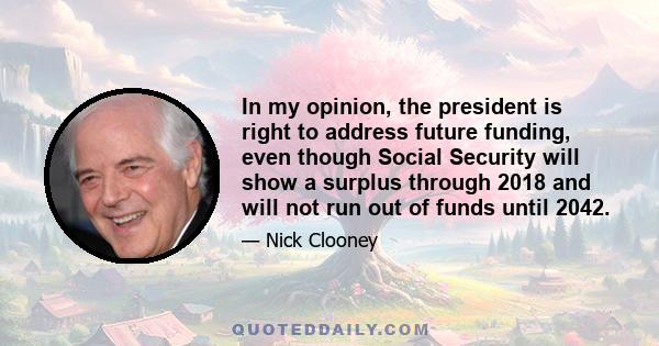 In my opinion, the president is right to address future funding, even though Social Security will show a surplus through 2018 and will not run out of funds until 2042.