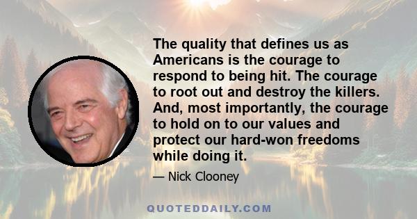 The quality that defines us as Americans is the courage to respond to being hit. The courage to root out and destroy the killers. And, most importantly, the courage to hold on to our values and protect our hard-won