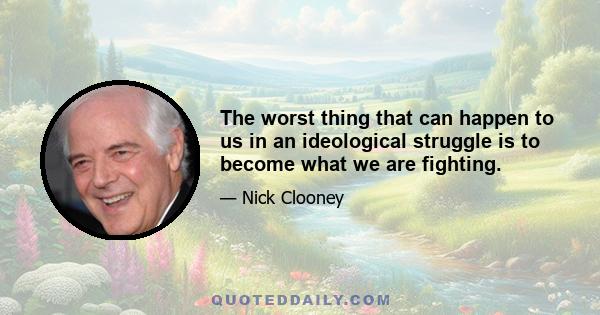 The worst thing that can happen to us in an ideological struggle is to become what we are fighting.