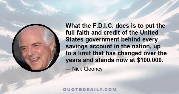 What the F.D.I.C. does is to put the full faith and credit of the United States government behind every savings account in the nation, up to a limit that has changed over the years and stands now at $100,000.