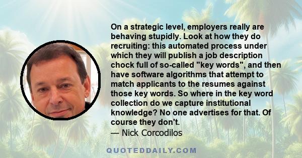 On a strategic level, employers really are behaving stupidly. Look at how they do recruiting: this automated process under which they will publish a job description chock full of so-called key words, and then have