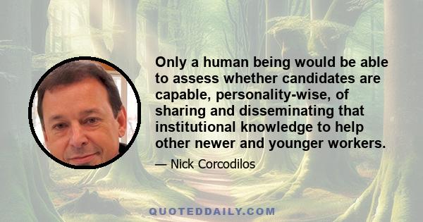 Only a human being would be able to assess whether candidates are capable, personality-wise, of sharing and disseminating that institutional knowledge to help other newer and younger workers.