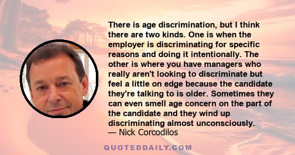 There is age discrimination, but I think there are two kinds. One is when the employer is discriminating for specific reasons and doing it intentionally. The other is where you have managers who really aren't looking to 