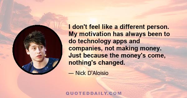 I don't feel like a different person. My motivation has always been to do technology apps and companies, not making money. Just because the money's come, nothing's changed.