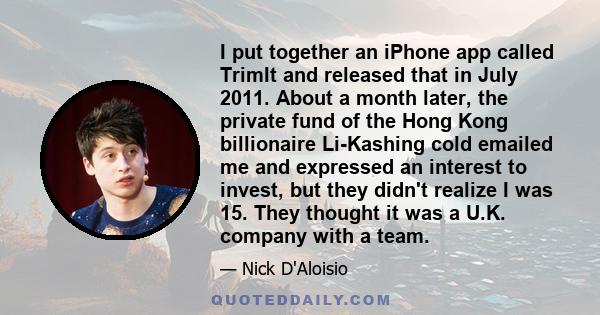 I put together an iPhone app called TrimIt and released that in July 2011. About a month later, the private fund of the Hong Kong billionaire Li-Kashing cold emailed me and expressed an interest to invest, but they