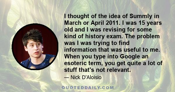 I thought of the idea of Summly in March or April 2011. I was 15 years old and I was revising for some kind of history exam. The problem was I was trying to find information that was useful to me. When you type into