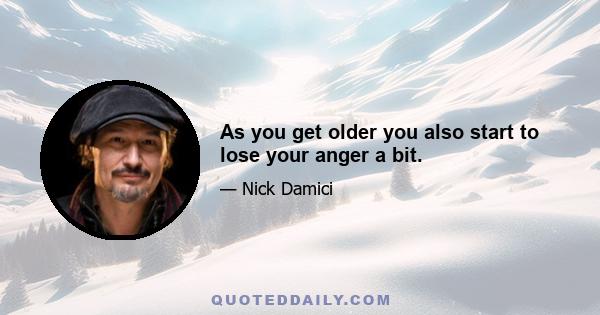 As you get older you also start to lose your anger a bit.