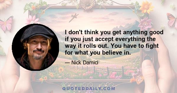 I don't think you get anything good if you just accept everything the way it rolls out. You have to fight for what you believe in.