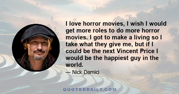 I love horror movies, I wish I would get more roles to do more horror movies. I got to make a living so I take what they give me, but if I could be the next Vincent Price I would be the happiest guy in the world.