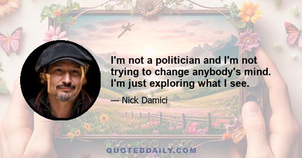 I'm not a politician and I'm not trying to change anybody's mind. I'm just exploring what I see.