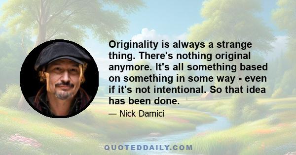 Originality is always a strange thing. There's nothing original anymore. It's all something based on something in some way - even if it's not intentional. So that idea has been done.