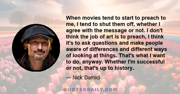 When movies tend to start to preach to me, I tend to shut them off, whether I agree with the message or not. I don't think the job of art is to preach, I think it's to ask questions and make people aware of differences