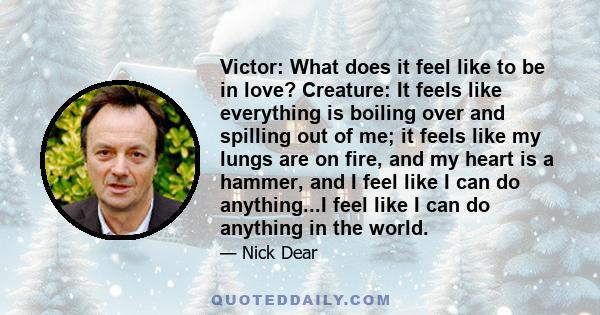 Victor: What does it feel like to be in love? Creature: It feels like everything is boiling over and spilling out of me; it feels like my lungs are on fire, and my heart is a hammer, and I feel like I can do