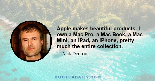 Apple makes beautiful products. I own a Mac Pro, a Mac Book, a Mac Mini, an iPad, an iPhone, pretty much the entire collection.