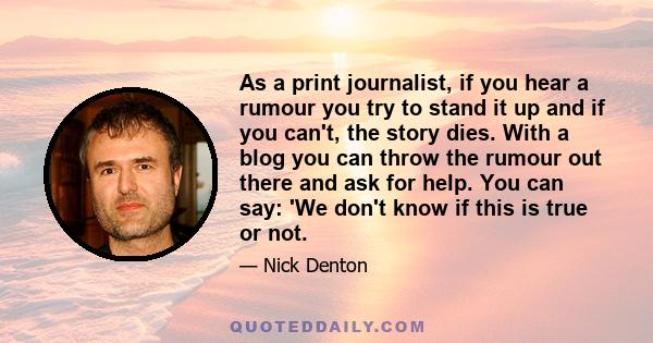 As a print journalist, if you hear a rumour you try to stand it up and if you can't, the story dies. With a blog you can throw the rumour out there and ask for help. You can say: 'We don't know if this is true or not.