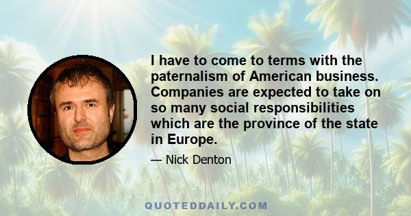 I have to come to terms with the paternalism of American business. Companies are expected to take on so many social responsibilities which are the province of the state in Europe.