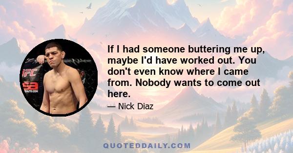 If I had someone buttering me up, maybe I'd have worked out. You don't even know where I came from. Nobody wants to come out here.