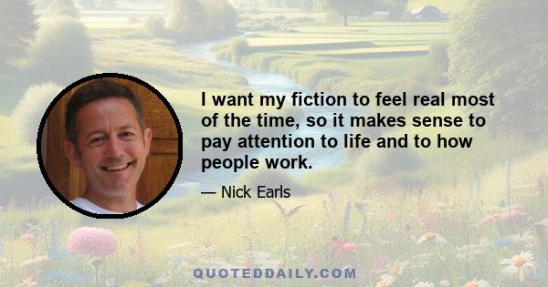 I want my fiction to feel real most of the time, so it makes sense to pay attention to life and to how people work.