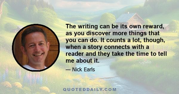 The writing can be its own reward, as you discover more things that you can do. It counts a lot, though, when a story connects with a reader and they take the time to tell me about it.