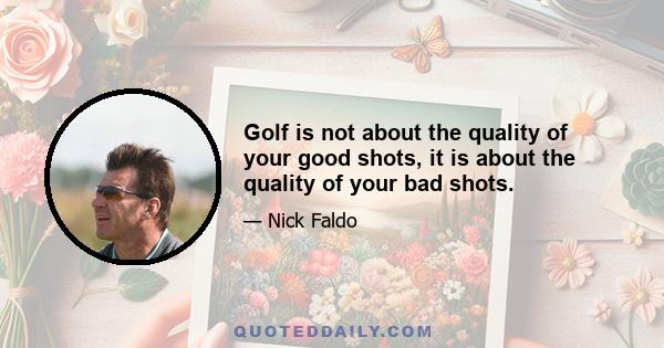 Golf is not about the quality of your good shots, it is about the quality of your bad shots.