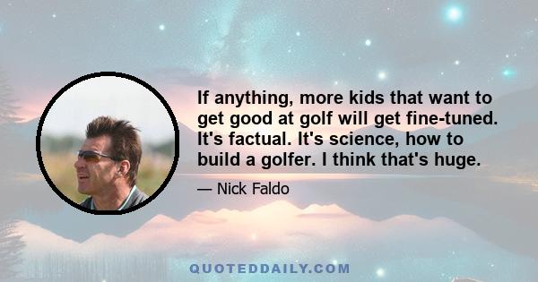 If anything, more kids that want to get good at golf will get fine-tuned. It's factual. It's science, how to build a golfer. I think that's huge.