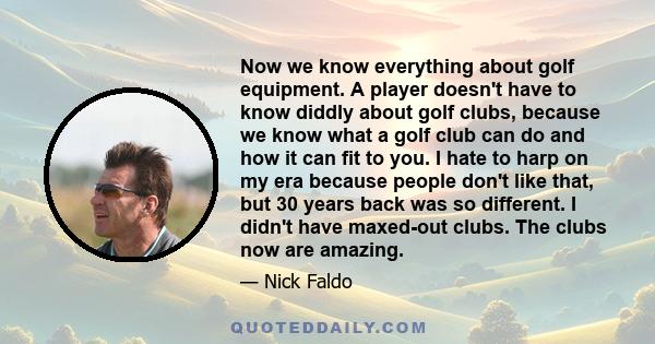 Now we know everything about golf equipment. A player doesn't have to know diddly about golf clubs, because we know what a golf club can do and how it can fit to you. I hate to harp on my era because people don't like