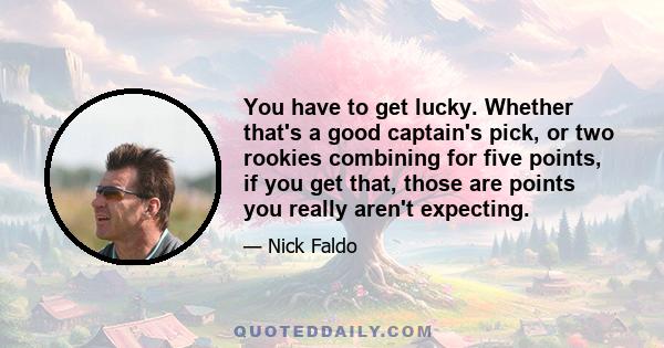 You have to get lucky. Whether that's a good captain's pick, or two rookies combining for five points, if you get that, those are points you really aren't expecting.