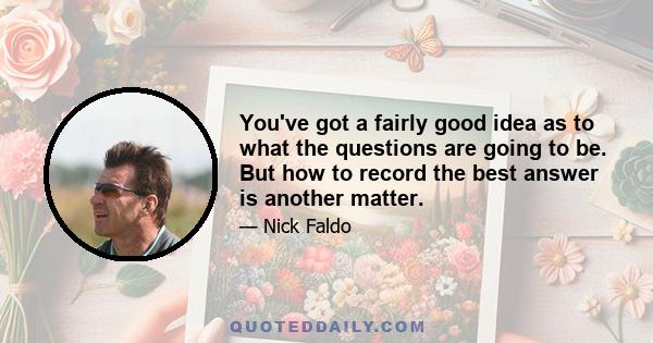 You've got a fairly good idea as to what the questions are going to be. But how to record the best answer is another matter.