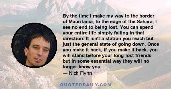 By the time I make my way to the border of Mauritania, to the edge of the Sahara, I see no end to being lost. You can spend your entire life simply falling in that direction. It isn't a station you reach but just the