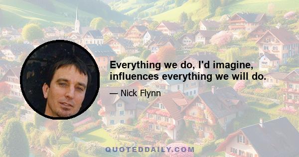 Everything we do, I'd imagine, influences everything we will do.