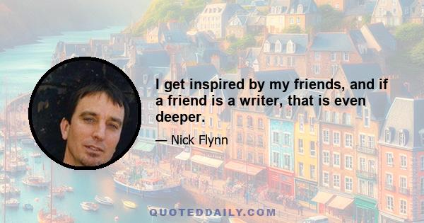 I get inspired by my friends, and if a friend is a writer, that is even deeper.