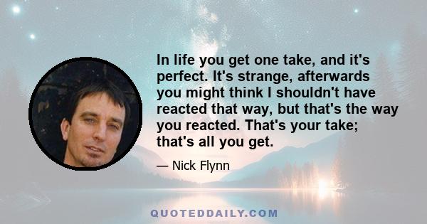 In life you get one take, and it's perfect. It's strange, afterwards you might think I shouldn't have reacted that way, but that's the way you reacted. That's your take; that's all you get.