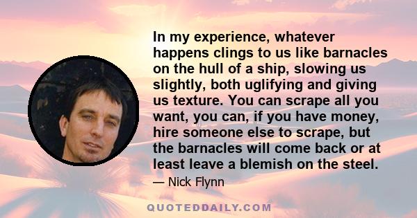 In my experience, whatever happens clings to us like barnacles on the hull of a ship, slowing us slightly, both uglifying and giving us texture. You can scrape all you want, you can, if you have money, hire someone else 