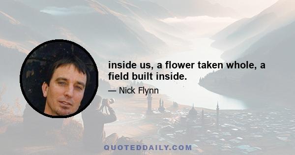 inside us, a flower taken whole, a field built inside.